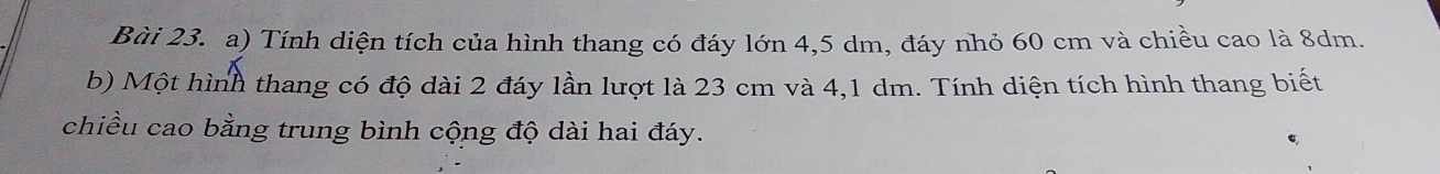 Tính diện tích của hình thang có đáy lớn 4,5 dm, đáy nhỏ 60 cm và chiều cao là 8dm. 
b) Một hình thang có độ dài 2 đáy lần lượt là 23 cm và 4,1 dm. Tính diện tích hình thang biết 
chiều cao bằng trung bình cộng độ dài hai đáy.