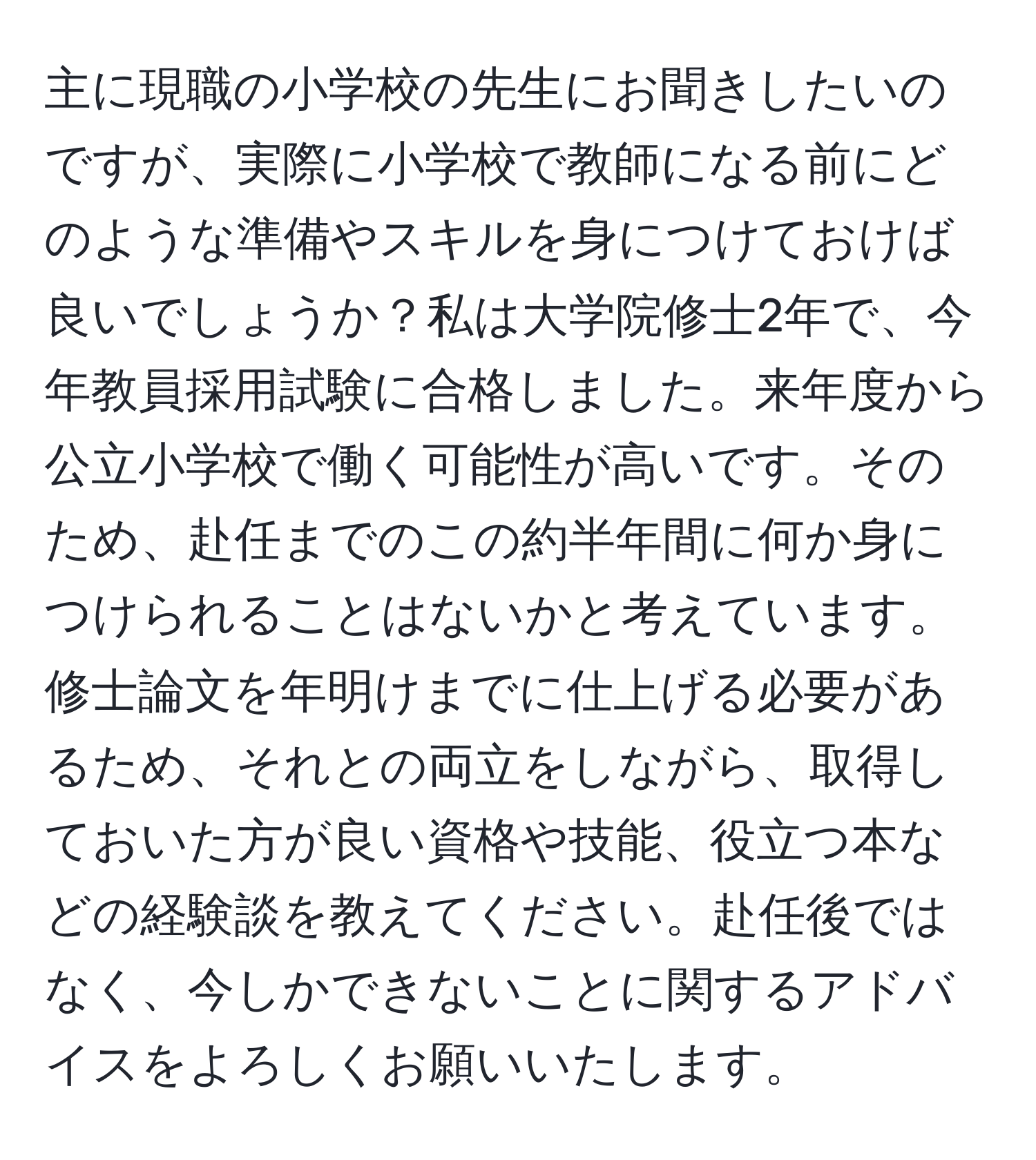 主に現職の小学校の先生にお聞きしたいのですが、実際に小学校で教師になる前にどのような準備やスキルを身につけておけば良いでしょうか？私は大学院修士2年で、今年教員採用試験に合格しました。来年度から公立小学校で働く可能性が高いです。そのため、赴任までのこの約半年間に何か身につけられることはないかと考えています。修士論文を年明けまでに仕上げる必要があるため、それとの両立をしながら、取得しておいた方が良い資格や技能、役立つ本などの経験談を教えてください。赴任後ではなく、今しかできないことに関するアドバイスをよろしくお願いいたします。