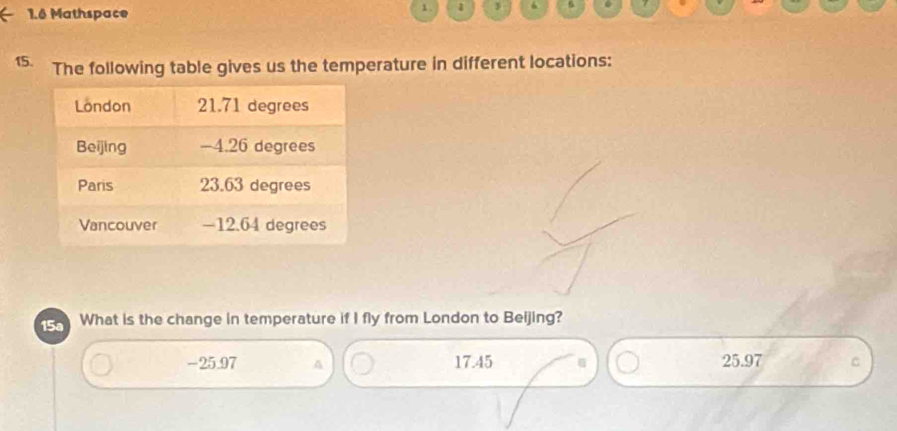 1.6 Mathspace
1 . a 3 Q
15. The following table gives us the temperature in different locations:
15a What is the change in temperature if I fly from London to Beijing?
-25.97 A 17.45 25.97 C