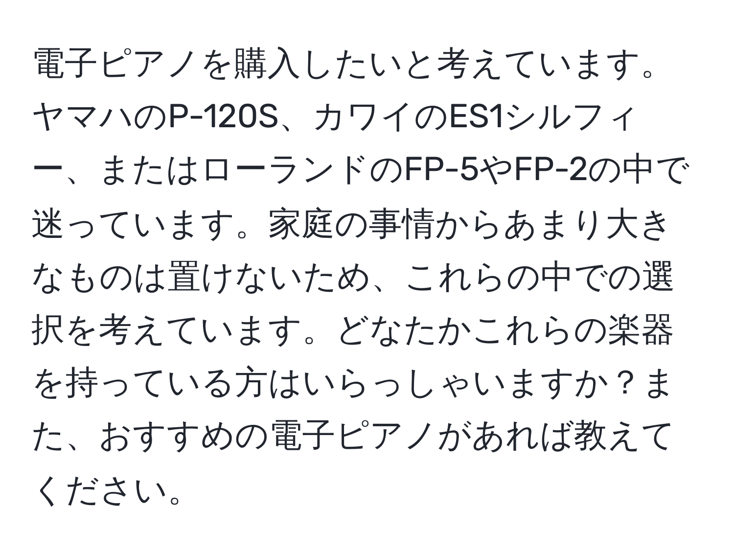 電子ピアノを購入したいと考えています。ヤマハのP-120S、カワイのES1シルフィー、またはローランドのFP-5やFP-2の中で迷っています。家庭の事情からあまり大きなものは置けないため、これらの中での選択を考えています。どなたかこれらの楽器を持っている方はいらっしゃいますか？また、おすすめの電子ピアノがあれば教えてください。