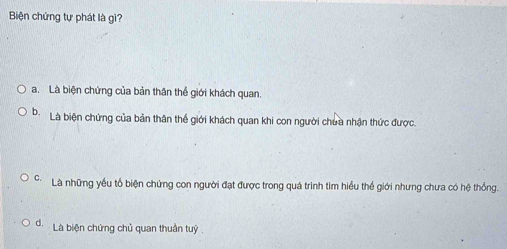 Biện chứng tự phát là gì?
a. Là biện chứng của bản thân thể giới khách quan.
b. Là biện chứng của bản thân thế giới khách quan khi con người chua nhận thức được.
C. Là những yếu tố biện chứng con người đạt được trong quá trình tìm hiểu thế giới nhưng chưa có hệ thống.
d. Là biện chứng chủ quan thuần tuý.