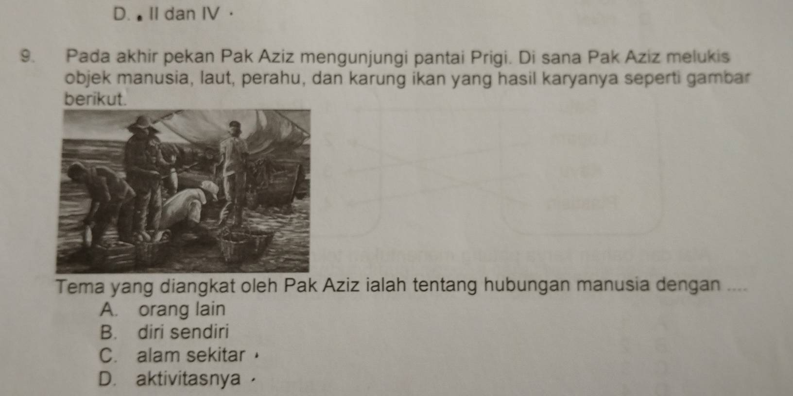 D. II dan IV ·
9. Pada akhir pekan Pak Aziz mengunjungi pantai Prigi. Di sana Pak Aziz melukis
objek manusia, laut, perahu, dan karung ikan yang hasil karyanya seperti gambar
berikut.
Tema yang diangkat oleh Pak Aziz ialah tentang hubungan manusia dengan ....
A. orang lain
B. diri sendiri
C. alam sekitar
D. aktivitasnya ，