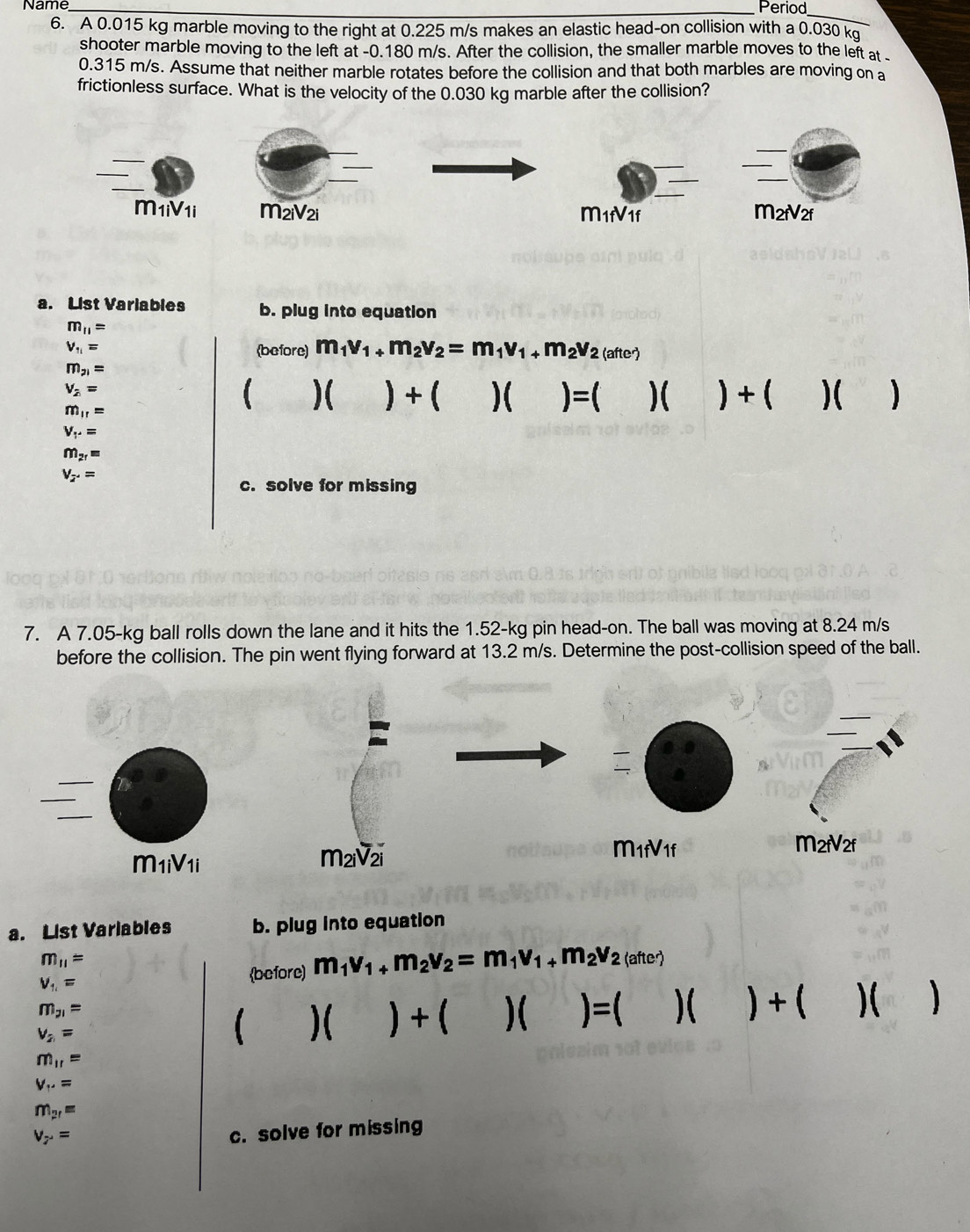 Name
_Period
_
6. A 0.015 kg marble moving to the right at 0.225 m/s makes an elastic head-on collision with a 0.030 kg
shooter marble moving to the left at -0.180 m/s. After the collision, the smaller marble moves to the left at 
0.315 m/s. Assume that neither marble rotates before the collision and that both marbles are moving on a
frictionless surface. What is the velocity of the 0.030 kg marble after the collision?
_
_
_
_
_
_
_
M1iV1i M2iV2i M1fV1f M2rV2f
a. List Variables b. plug into equation
m_11=
V_11= (before) m_1v_1+m_2v_2=m_1v_1+m_2v_2 loftor
m_21=
V_2=
m_11=
 )( ) + ( )( )=( )( +()( )
V_r.=
m_2r=
V_2.=
c. solve for missing
7. A 7.05-kg ball rolls down the lane and it hits the 1.52-kg pin head-on. The ball was moving at 8.24 m/s
before the collision. The pin went flying forward at 13.2 m/s. Determine the post-collision speed of the ball.
_

m_1fV_1f
M2rV2f
m iV_1i
M2iV2i
a. List Variables b. plug into equation
m_11= (after)
V_1,=
before) m_1v_1+m_2v_2=m_1v_1+m_2v_2
m_21=
v_2=
 )( ) + ( )( )=( )( )+( )(
m_11=
V_.'=
m_2r=
V_7=
c. solve for missing