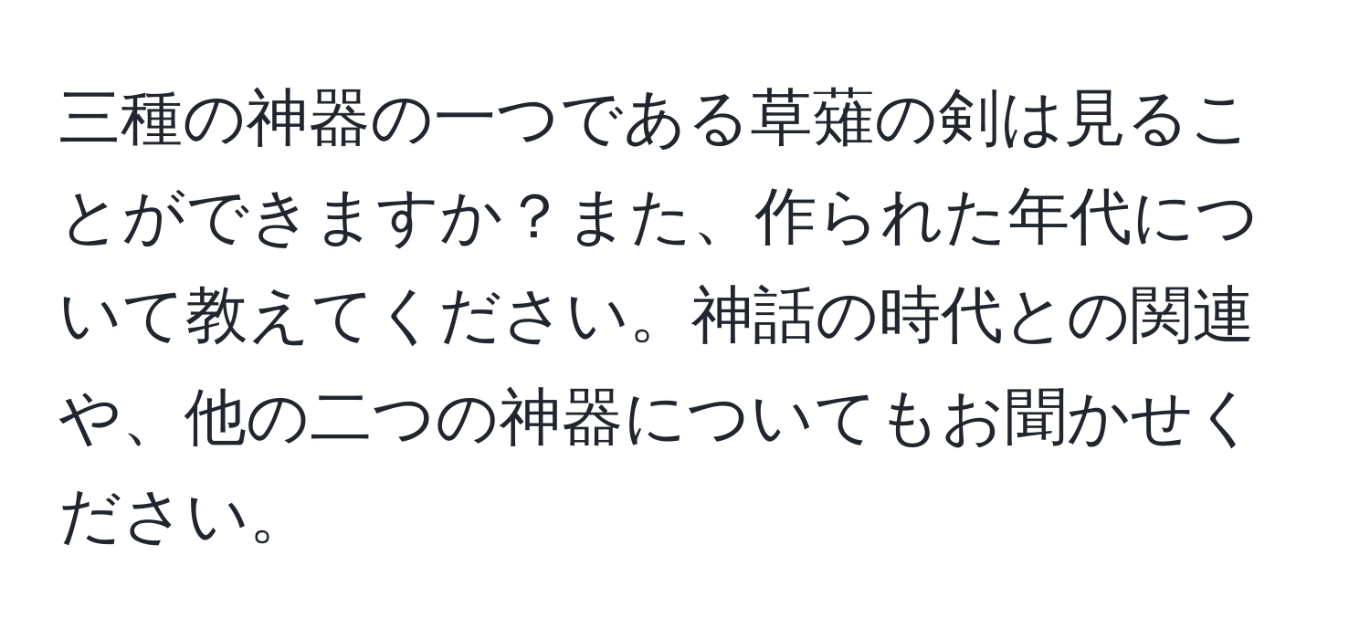 三種の神器の一つである草薙の剣は見ることができますか？また、作られた年代について教えてください。神話の時代との関連や、他の二つの神器についてもお聞かせください。