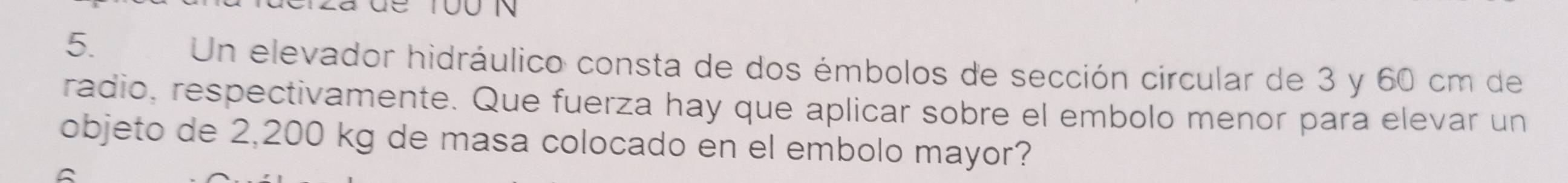 Un elevador hidráulico consta de dos émbolos de sección circular de 3 y 60 cm de 
radio, respectivamente. Que fuerza hay que aplicar sobre el embolo menor para elevar un 
objeto de 2,200 kg de masa colocado en el embolo mayor?