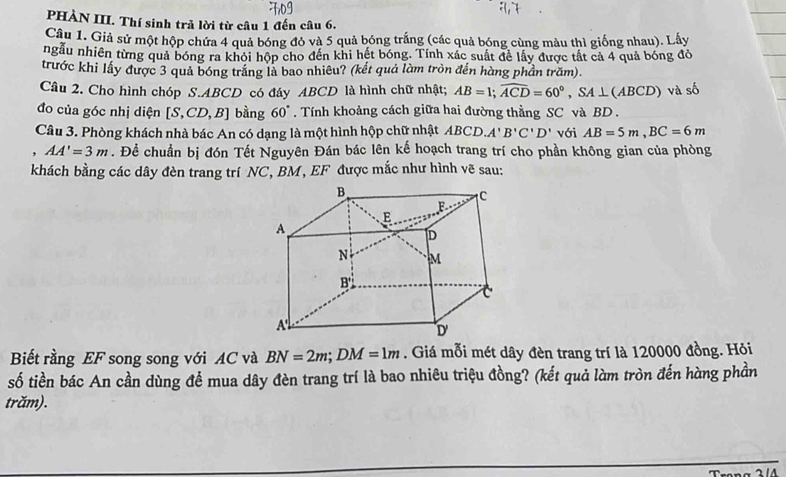 PHÀN III. Thí sinh trả lời từ câu 1 đến câu 6. 
Câu 1. Giả sử một hộp chứa 4 quả bóng đỏ và 5 quả bóng trắng (các quả bóng cùng màu thì giống nhau). Lấy 
ngẫu nhiên từng quả bóng ra khỏi hộp cho đến khi hết bóng. Tính xác suất để lấy được tất cả 4 quả bóng đỏ 
trước khi lấy được 3 quả bóng trắng là bao nhiêu? (kết quả làm tròn đến hàng phần trăm). 
Câu 2. Cho hình chóp S. ABCD có đáy ABCD là hình chữ nhật; AB=1; widehat ACD=60°, SA⊥ (ABCD) và số 
đo của góc nhị diện [S,CD,B] bàng 60°. Tính khoảng cách giữa hai đường thằng SC và BD. 
Câu 3. Phòng khách nhà bác An có dạng là một hình hộp chữ nhật ABCD. A'B'C'D' với AB=5m, BC=6m
, AA'=3m. Để chuẩn bị đón Tết Nguyên Đán bác lên kế hoạch trang trí cho phần không gian của phòng 
khách bằng các dây đèn trang trí NC, BM, EF được mắc như hình vẽ sau: 
Biết rằng EF song song với AC và BN=2m; DM=1m. Giá mỗi mét dây đèn trang trí là 120000 đồng. Hỏi 
số tiền bác An cần dùng để mua dây đèn trang trí là bao nhiêu triệu đồng? (kết quả làm tròn đến hàng phần 
trăm).