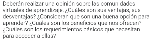 Deberán realizar una opinión sobre las comunidades 
virtuales de aprendizaje, ¿Cuáles son sus ventajas, sus 
desventajas? ¿Consideran que son una buena opción para 
aprender? ¿Cuáles son los beneficios que nos ofrecen? 
¿Cuáles son los requerimientos básicos que necesitan 
para acceder a ellas?