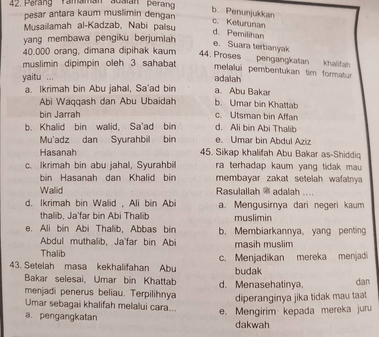 Perang Yamamán adalán peran
b. Penunjukkan
pesar antara kaum muslimin dengan
c. Keturunan
Musailamah al-Kadzab, Nabi palsu
d. Pemilihan
yang membawa pengiku berjumlah
e. Suara terbanyak
40.000 orang, dimana dipihak kaum 44. Proses pengangkatan
muslimin dipimpin oleh 3 sahabat khalifah
melalui pembentukan tim formatur 
yaitu ... adalah
a. Ikrimah bin Abu jahal, Sa'ad bin
a. Abu Bakar
Abi Waqqash dan Abu Ubaidah
b. Umar bin Khattab
bin Jarrah c. Utsman bin Affan
b. Khalid bin walid, Sa'ad bin d. Ali bin Abi Thalib
Mu'adz dan Syurahbil bin e. Umar bin Abdul Aziz
Hasanah 45. Sikap khalifah Abu Bakar as-Shiddiq
c. Ikrimah bin abu jahal, Syurahbil ra terhadap kaum yang tidak mau .
bin Hasanah dan Khalid bin membayar zakat setelah wafatnya 
Walid Rasulallah * adalah ....
d. Ikrimah bin Walid , Ali bin Abi a. Mengusirnya dari negeri kaum
thalib, Ja'far bin Abi Thalib muslimin
e. Ali bin Abi Thalib, Abbas bin b. Membiarkannya, yang penting
Abdul muthalib, Ja'far bin Abi
masih muslim
Thalib
c. Menjadikan mereka menjadi
43. Setelah masa kekhalifahan Abu
budak
Bakar selesai, Umar bin Khattab dan
d. Menasehatinya,
menjadi penerus beliau. Terpilihnya
diperanginya jika tidak mau taat 
Umar sebagai khalifah melalui cara...
a. pengangkatan
e. Mengirim kepada mereka juru
dakwah