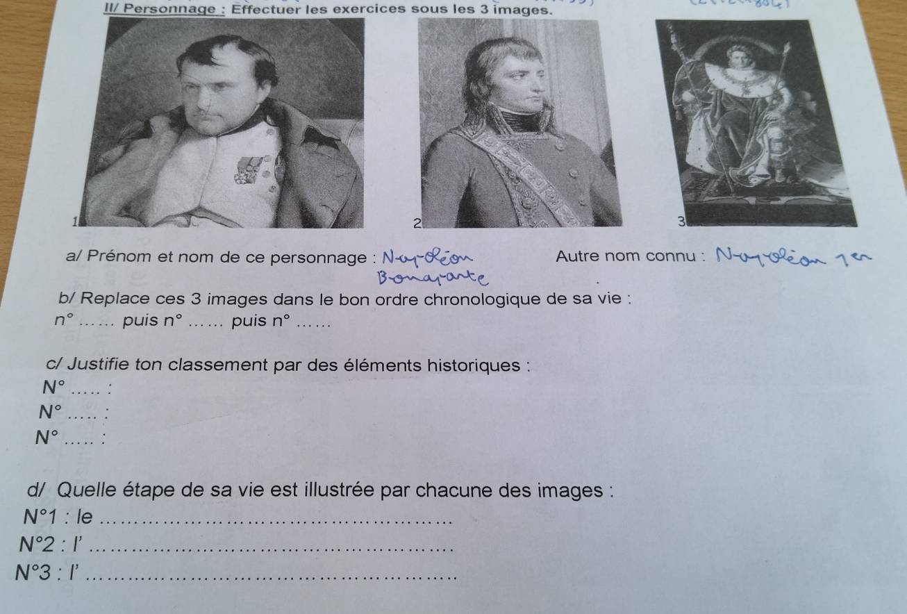 II/ Personnage : Effectuer les exercices sous les 3 images. 
a/ Prénom et nom de ce personnage Autre nom connu : 
b/ Replace ces 3 images dans le bon ordre chronologique de sa vie :
n° _puis n° _.... puis n° _ 
c/ Justifie ton classement par des éléments historiques :
N° _:
N° _
N° _. 
d/ Quelle étape de sa vie est illustrée par chacune des images :
N°1:le _
N°2:I' _
N°3:I' _