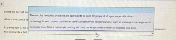 Select the correct an 
Thermocules needed to be tested and approved to be used for people of all ages, especially infants 
What is the central id technology for one purpose can then be used successfully for another purpose, such as motorsports undergarments 
In paragraph 6, the a eventually most fabrics that people can buy will have microcapsule technology incorporated into them s develops 
the central idea that