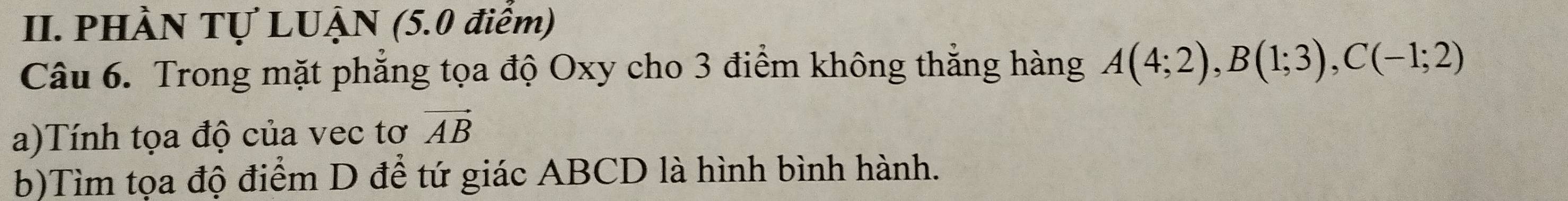 PHÀN Tự LUẠN (5.0 điểm) 
Câu 6. Trong mặt phẳng tọa độ Oxy cho 3 điểm không thẳng hàng A(4;2), B(1;3), C(-1;2)
a)Tính tọa độ của vec tơ vector AB
b)Tìm tọa độ điểm D để tứ giác ABCD là hình bình hành.