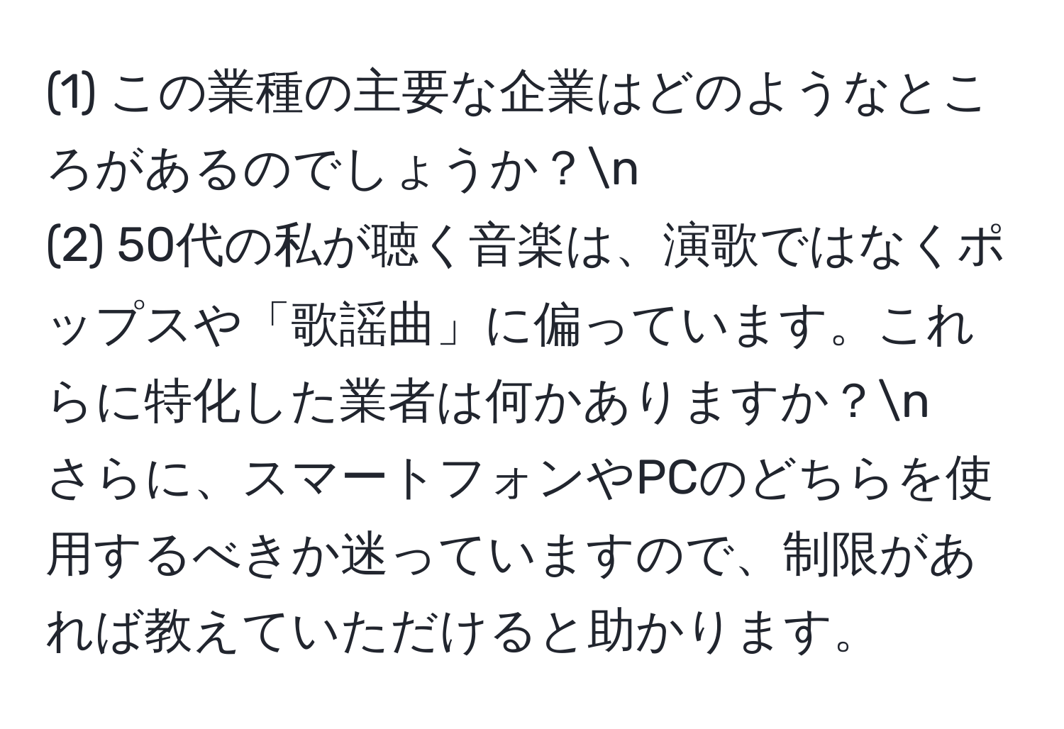 (1) この業種の主要な企業はどのようなところがあるのでしょうか？n
(2) 50代の私が聴く音楽は、演歌ではなくポップスや「歌謡曲」に偏っています。これらに特化した業者は何かありますか？n
さらに、スマートフォンやPCのどちらを使用するべきか迷っていますので、制限があれば教えていただけると助かります。