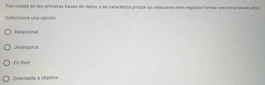 Fue usada en las primeras bases de datos, y se caracteriza porque las relaciones entre registros forman una estructura en árbol.
Selecciona una opción:
Relacional
Jerárquica
En Red
Orientada a objetos