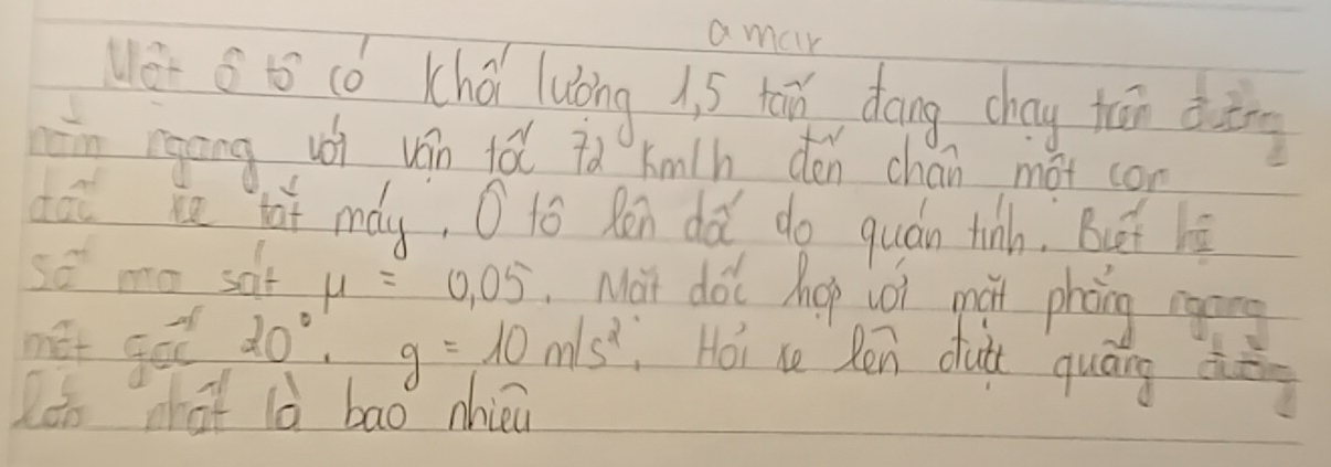 amar 
Wer s t cǒ Khá lubing i. 5 tān, dáng chay tān ding 
ān rgāng uói ván tǎ id kmlh dén chan mot con 
doi in lai máy, O tó Ran dǎ do quán tinh. Buót hè 
so mo sof mu =0.05 Mat dot hop coi mai phong cging 
net got 20^0. g=10m/s^2 Hoi ce Ren duà quáng dèg 
loo what ld bao nhièu