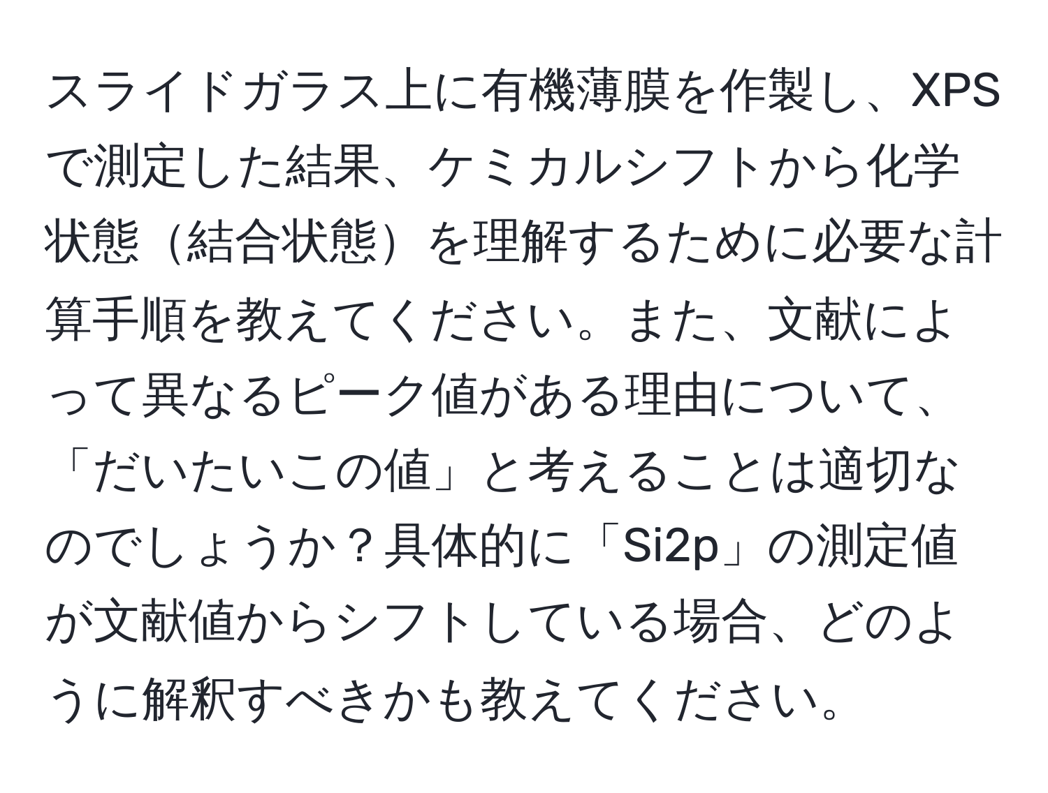 スライドガラス上に有機薄膜を作製し、XPSで測定した結果、ケミカルシフトから化学状態結合状態を理解するために必要な計算手順を教えてください。また、文献によって異なるピーク値がある理由について、「だいたいこの値」と考えることは適切なのでしょうか？具体的に「Si2p」の測定値が文献値からシフトしている場合、どのように解釈すべきかも教えてください。