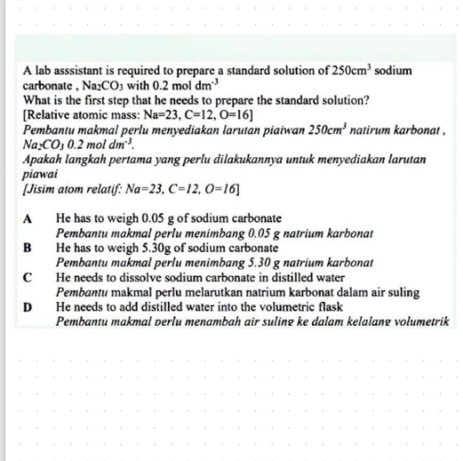 A lab asssistant is required to prepare a standard solution of 250cm^3 sodium
carbonate , Na_2CO 03 with 0.2moldm^(-3)
What is the first step that he needs to prepare the standard solution?
[Relative atomic mass: Na=23, C=12, O=16]
Pembantu makmal perlu menyediakan larutan piaiwan 250cm^3 natirum karbonat .
Na_2CO_30.2moldm^(-3). 
Apakah langkah pertama yang perlu dilakukannya untuk menyediakan larutan
piawai
[Jisim atom relatif: Na=23, C=12, O=16]
A He has to weigh 0.05 g of sodium carbonate
Pembantu makmal perlu menimbang 0.05 g natrium karbonat
B He has to weigh 5.30g of sodium carbonate
Pembantu makmal perlu menimbang 5.30 g natrium karbonat
C He needs to dissolve sodium carbonate in distilled water
Pembantu makmal perlu melarutkan natrium karbonat dalam air suling
D He needs to add distilled water into the volumetric flask
Pembantu makmal perlu menambah air suling ke dalam kelalang volumetrik