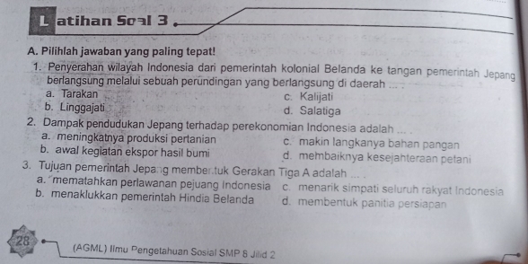 atihan Soal 3
A. Pilihlah jawaban yang paling tepat!
1. Penyerahan wilayah Indonesia dari pemerintah kolonial Belanda ke tangan pemerintah Jepang
berlangsung melalui sebuah peründingan yang berlangsung di daerah ... .
a. Tarakan c. Kalijati
b. Linggajati d. Salatiga
2. Dampak pendudukan Jepang terhadap perekonomian Indonesia adalah ...
a. meningkatnya produksi pertanian c. makin langkanya bahan pangan
b. awal kegiatan ekspor hasil bumi d. membaiknya kesejahteraan petani
3. Tujuan pemerintah Jepang member tuk Gerakan Tiga A adalah ... .
a. 'mematahkan perlawanan pejuang Indonesia c. menarik simpati seluruh rakyat Indonesia
b. menaklukkan pemerintah Hindia Belanda d. membentuk panitia persiapan
28 (AGML) Ilmu Pengetahuan Sosial SMP 8 Jilid 2