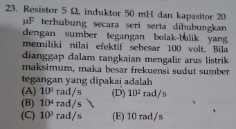 Resistor 5 Ω, induktor 50 mH dan kapasitor 20
μF terhubung secara seri serta dihubungkan
dengan sumber tegangan bolak-balik yang
memiliki nilai efektif sebesar 100 volt. Bila
dianggap dalam rangkaian mengalir arus listrik
maksimum, maka besar frekuensi sudut sumber
tegangan yang dipakai adalah
(A) 10^5rad/s (D) 10^2 r ad s
(B) 10^4rad/s
(C) 10^3rad/s (E) 10 rad/s