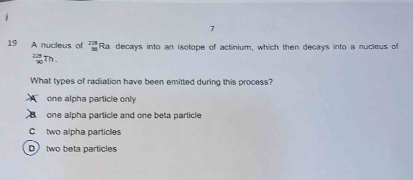 7
19 A nucleus of 228 Ra decays into an isotope of actinium, which then decays into a nucleus of
beginarrayr 228 90endarray Th .
What types of radiation have been emitted during this process?
one alpha particle only
one alpha particle and one beta particle
C two alpha particles
D two beta particles