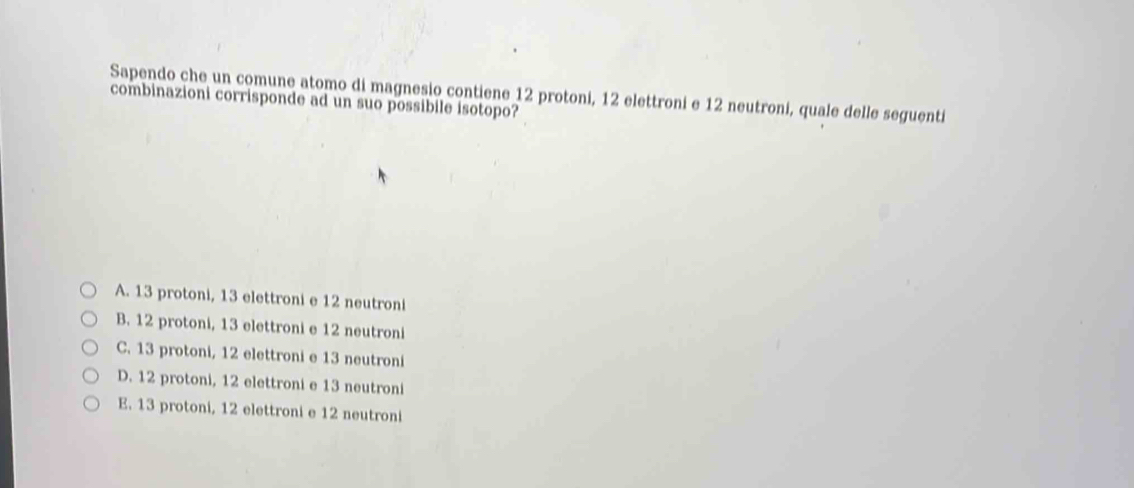 Sapendo che un comune atomo di magnesio contiene 12 protoni, 12 elettroni e 12 neutroni, quale delle seguenti
combinazioni corrisponde ad un suo possibile isotopo?
A. 13 protoni, 13 elettroni e 12 neutroni
B. 12 protoni, 13 elettroni e 12 neutroni
C. 13 protoni, 12 elettroni e 13 neutroni
D. 12 protoni, 12 elettroni e 13 neutroni
E. 13 protoni, 12 elettroni e 12 neutroni