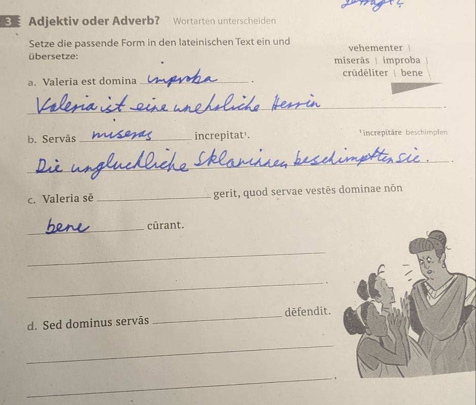 Adjektiv oder Adverb? Wortarten unterscheiden
Setze die passende Form in den lateinischen Text ein und vehementer
übersetze:
miserãs| improba
crūdēliter | bene
a. Valeria est domina _.
_
.
b. Servās _increpitat¹. ¹increpitäre beschimpfen
_
.
c. Valeria sẽ _gerit, quod servae vestēs dominae nōn
_cūrant.
_
_
.
_dēfendit.
d. Sed dominus servās
_
_.