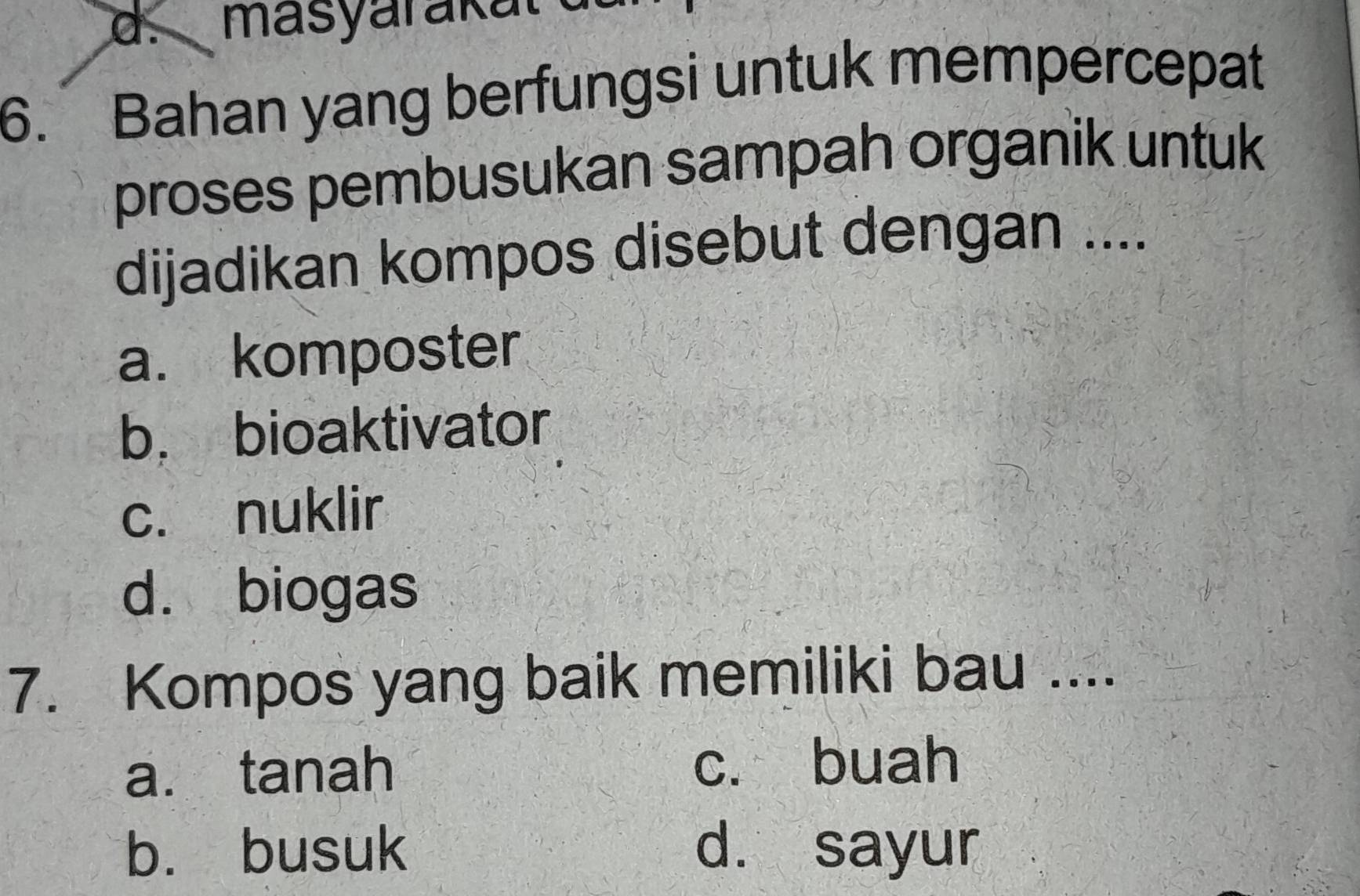 Bahan yang berfungsi untuk mempercepat
proses pembusukan sampah organik untuk
dijadikan kompos disebut dengan ....
a. komposter
b. bioaktivator
c. nuklir
d. biogas
7. Kompos yang baik memiliki bau ....
a. tanah c. buah
b. busuk d. sayur