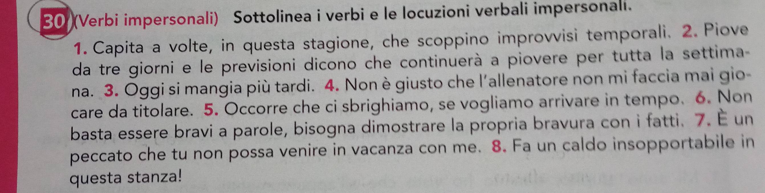 30 (Verbi impersonali) Sottolinea i verbi e le locuzioni verbali impersonali. 
1. Capita a volte, in questa stagione, che scoppino improvvisi temporali. 2. Piove 
da tre giorni e le previsioni dicono che continuerà a piovere per tutta la settima 
na. 3. Oggi si mangia più tardi. 4. Non è giusto che l'allenatore non mi faccia mai gio- 
care da titolare. 5. Occorre che ci sbrighiamo, se vogliamo arrivare in tempo. 6. Non 
basta essere bravi a parole, bisogna dimostrare la propria bravura con i fatti. 7. É un 
peccato che tu non possa venire in vacanza con me. 8. Fa un caldo insopportabile in 
questa stanza!