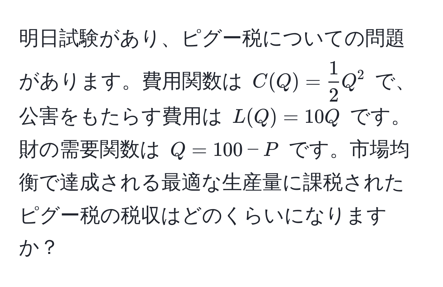 明日試験があり、ピグー税についての問題があります。費用関数は $C(Q) =  1/2 Q^2$ で、公害をもたらす費用は $L(Q) = 10Q$ です。財の需要関数は $Q = 100 - P$ です。市場均衡で達成される最適な生産量に課税されたピグー税の税収はどのくらいになりますか？