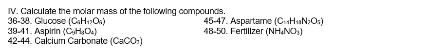 Calculate the molar mass of the following compounds. 
36-38. Glucose (C_6H_12O_6) 45-47. Aspartame (C_14H_18N_2O_5)
39-41. Aspirin (C_9H_8O_4) 48-50. Fertilizer (NH_4NO_3)
42-44. Calcium Carbonate (CaCO_3)