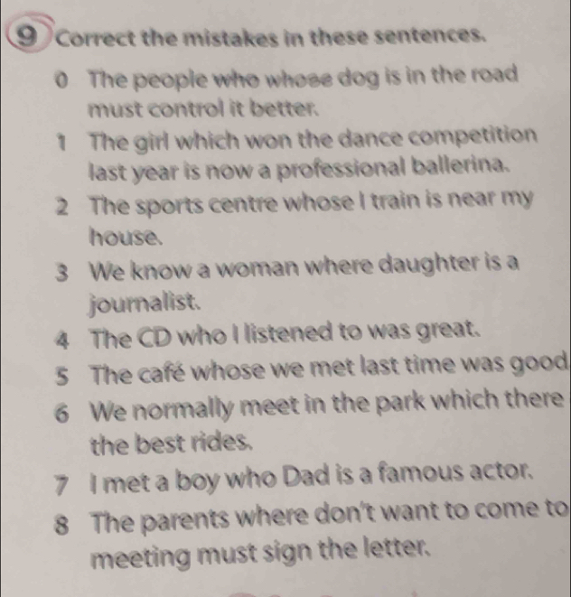 the mistakes in these sentences. 
0 The people who whose dog is in the road 
must control it better. 
1 The girl which won the dance competition 
last year is now a professional ballerina. 
2 The sports centre whose I train is near my 
house. 
3 We know a woman where daughter is a 
journalist. 
4 The CD who I listened to was great. 
5 The café whose we met last time was good 
6 We normally meet in the park which there 
the best rides. 
7 I met a boy who Dad is a famous actor. 
8 The parents where don't want to come to 
meeting must sign the letter.