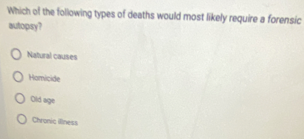 Which of the following types of deaths would most likely require a forensic
autopsy?
Natural causes
Homicide
Old age
Chronic illness