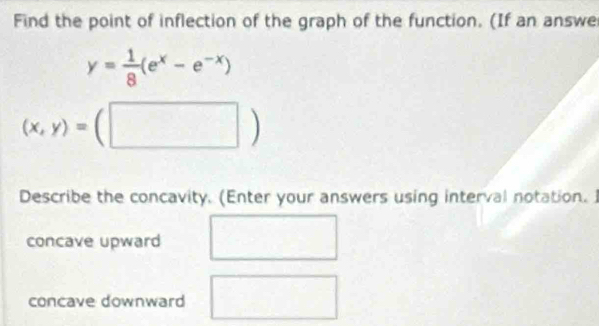 Find the point of inflection of the graph of the function. (If an answe
y= 1/8 (e^x-e^(-x))
(x,y)=(□ )
Describe the concavity. (Enter your answers using interval notation.
concave upward
concave downward