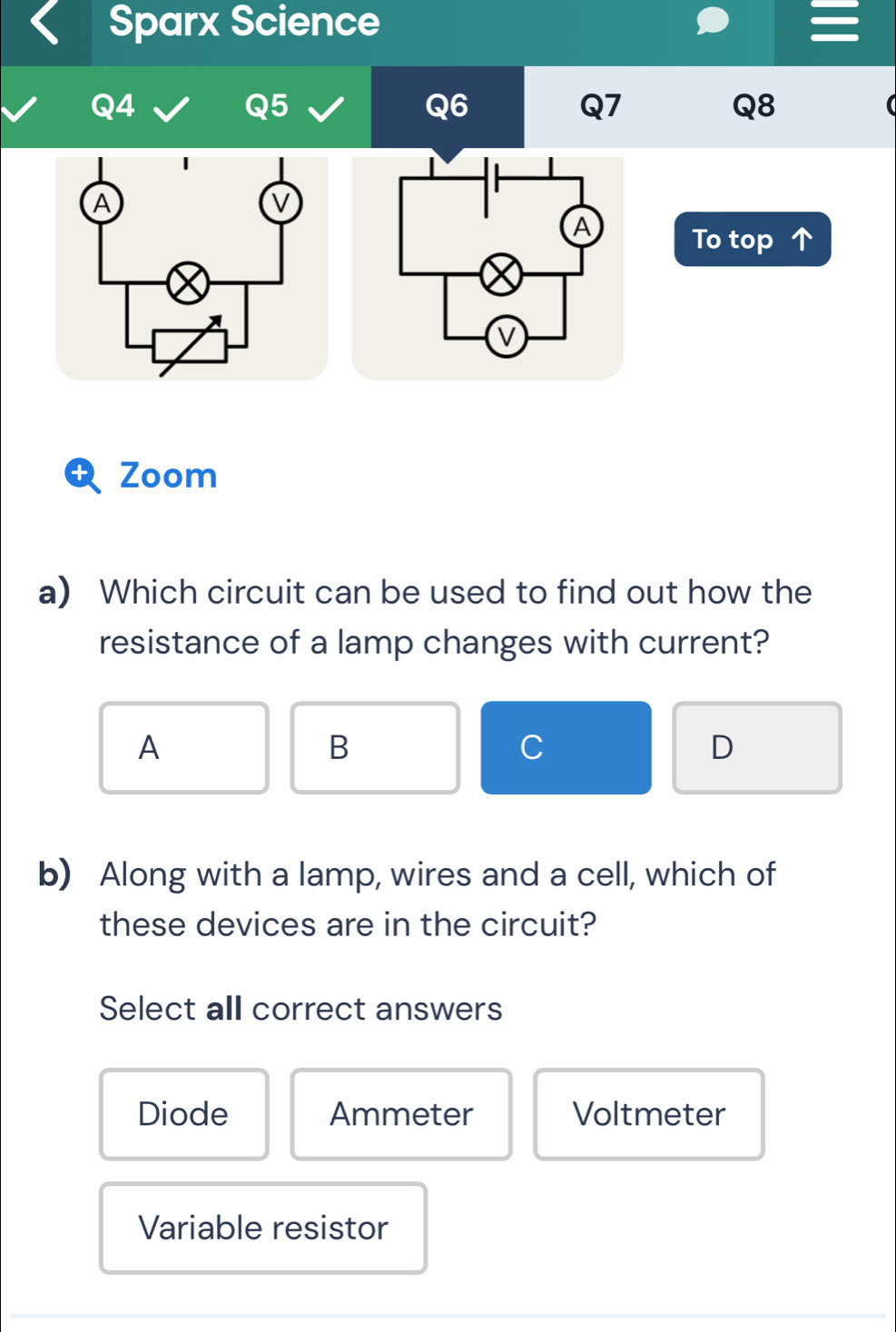 Sparx Science
Q4
Q5
Q6
Q7
Q8
To top
a Zoom
a) Which circuit can be used to find out how the
resistance of a lamp changes with current?
A
B
C
D
b) Along with a lamp, wires and a cell, which of
these devices are in the circuit?
Select all correct answers
Diode Ammeter Voltmeter
Variable resistor