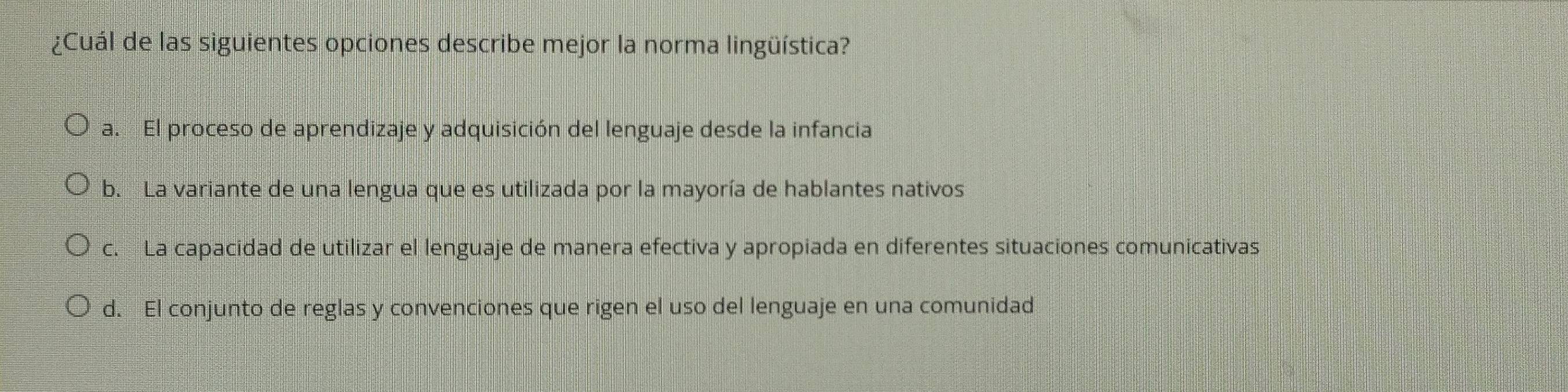 ¿Cuál de las siguientes opciones describe mejor la norma lingüística?
a. El proceso de aprendizaje y adquisición del lenguaje desde la infancia
b. La variante de una lengua que es utilizada por la mayoría de hablantes nativos
c. La capacidad de utilizar el lenguaje de manera efectiva y apropiada en diferentes situaciones comunicativas
d. El conjunto de reglas y convenciones que rigen el uso del lenguaje en una comunidad