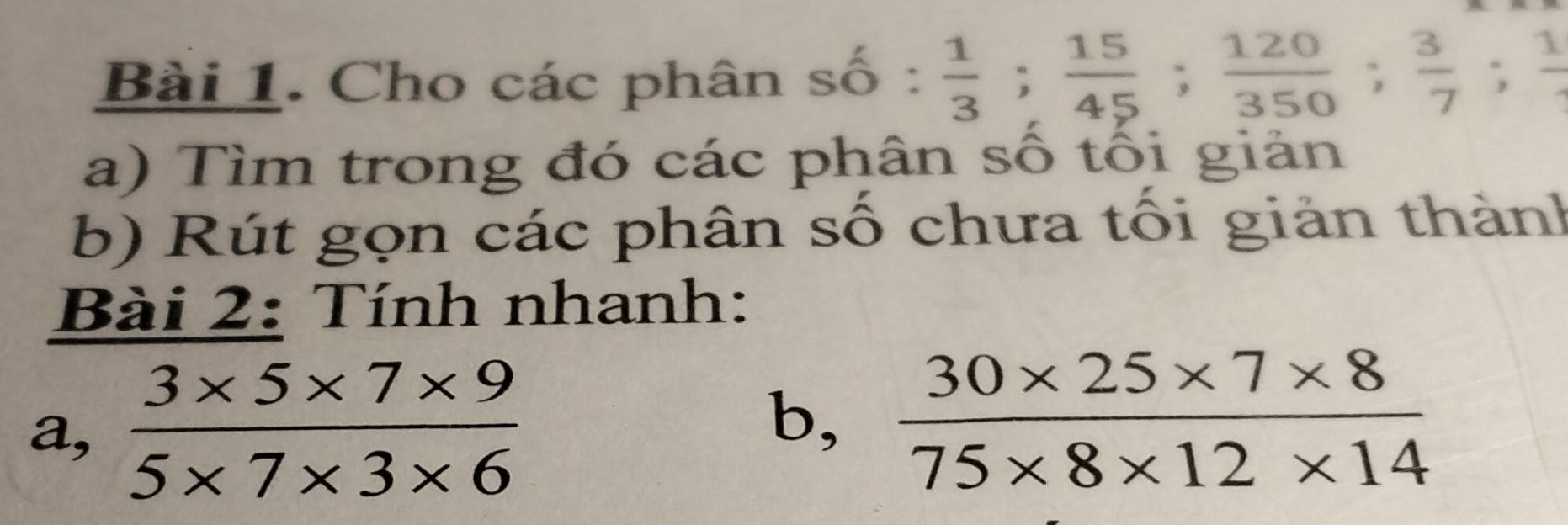 Cho các phân shat 0: 1/3 ;  15/45 ;  120/350 ;  3/7 ; frac 1
a) Tìm trong đó các phân số tối giản 
b) Rút gọn các phân số chưa tối giản thành 
Bài 2: Tính nhanh: 
a,  (3* 5* 7* 9)/5* 7* 3* 6 
b,  (30* 25* 7* 8)/75* 8* 12* 14 