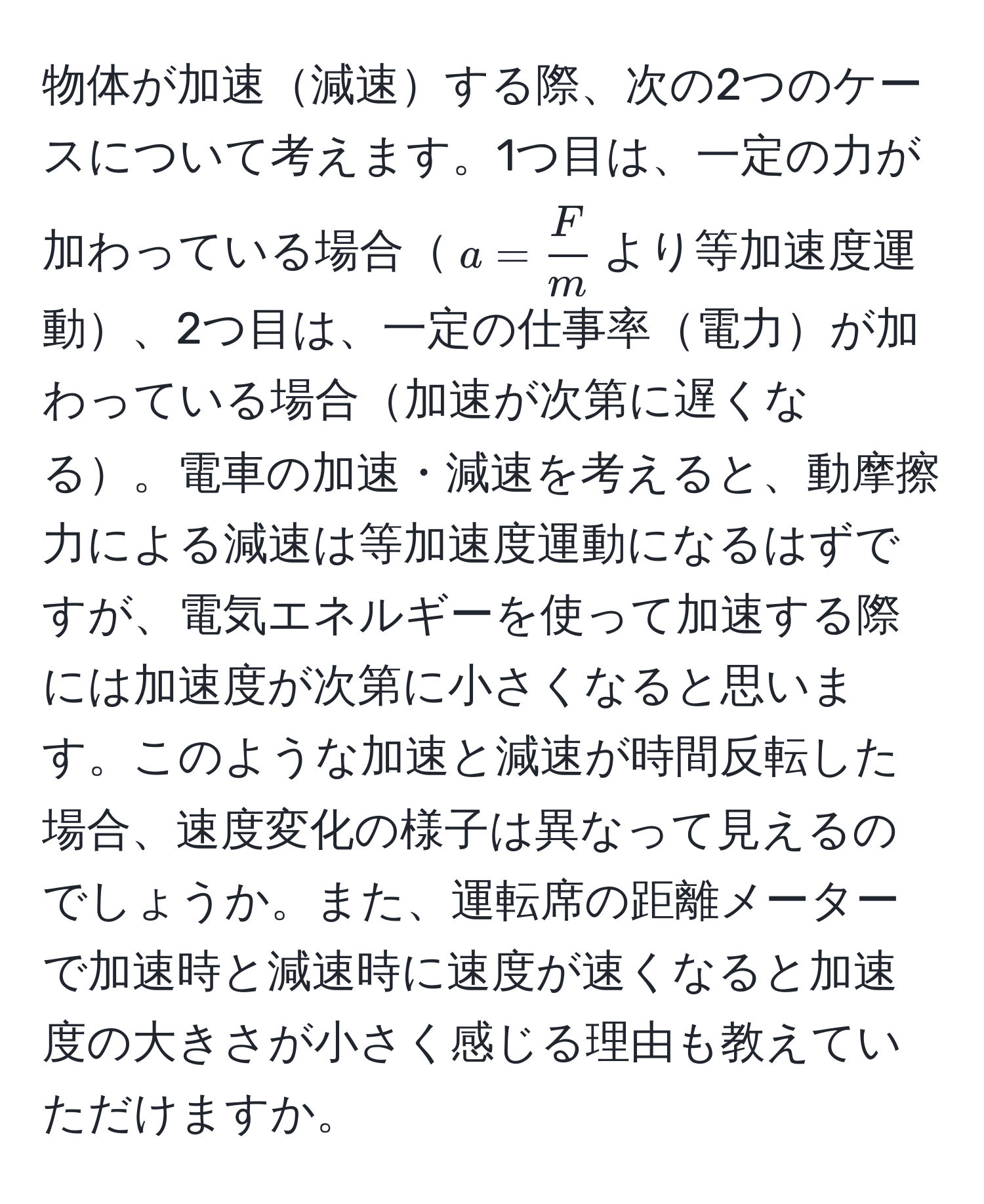 物体が加速減速する際、次の2つのケースについて考えます。1つ目は、一定の力が加わっている場合$a =  F/m $より等加速度運動、2つ目は、一定の仕事率電力が加わっている場合加速が次第に遅くなる。電車の加速・減速を考えると、動摩擦力による減速は等加速度運動になるはずですが、電気エネルギーを使って加速する際には加速度が次第に小さくなると思います。このような加速と減速が時間反転した場合、速度変化の様子は異なって見えるのでしょうか。また、運転席の距離メーターで加速時と減速時に速度が速くなると加速度の大きさが小さく感じる理由も教えていただけますか。