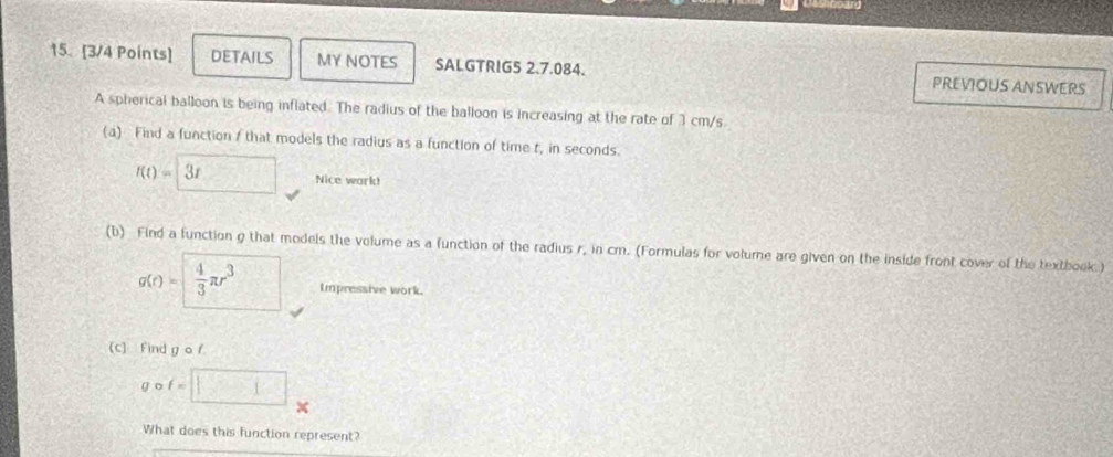 DETAILS MY NOTES SALGTRIG5 2.7.084. PREVIOUS ANSWERS 
A spherical balloon is being inflated. The radius of the balloon is increasing at the rate of 3 cm/s. 
(a) Find a function A that models the radius as a function of time t, in seconds.
t(t)=□ 3t Nice work! 
(b) Find a function g that models the volume as a function of the radius r, in cm. (Formulas for volume are given on the inside front cover of the textbook)
g(r)= 4/3 π r^3 Impressive work. 
(c) Find g o f
g o t=□
What does this function represent?