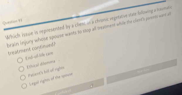 Which issue is represented by a client in a chronic vegetative state following a traumatic
brain injury whose spouse wants to stop all treatment while the client’s parents want al
treatment continued?
End-of-life care
Ethical dilemma -
Not Sure
Patient's bill of rights
Legal rights of the spouse
Canlident