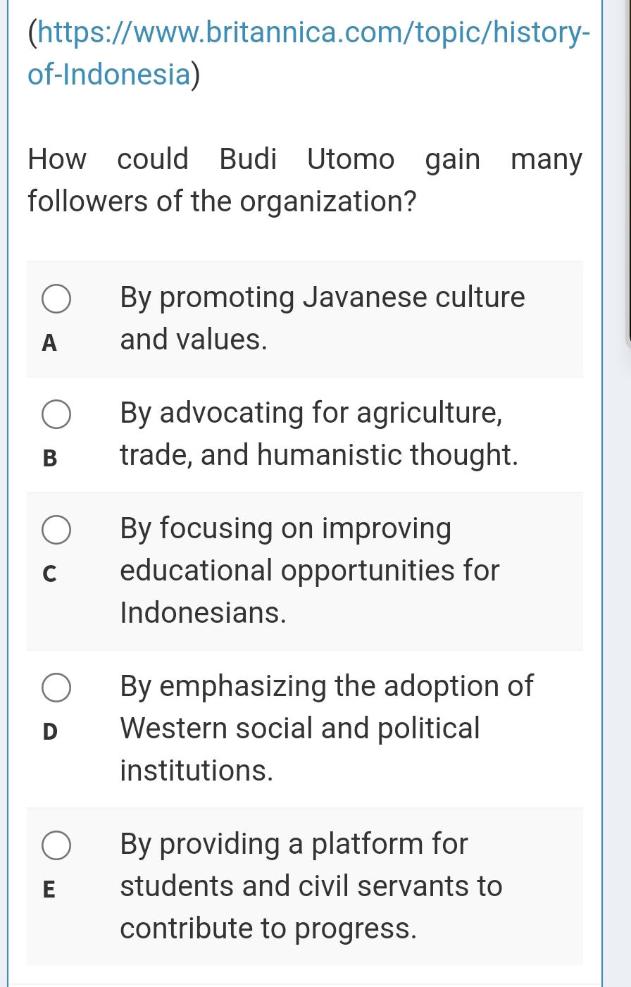 (https://www.britannica.com/topic/history-
of-Indonesia)
How could Budi Utomo gain many
followers of the organization?
By promoting Javanese culture
A and values.
By advocating for agriculture,
B₹ trade, and humanistic thought.
By focusing on improving
C educational opportunities for
Indonesians.
By emphasizing the adoption of
D Western social and political
institutions.
By providing a platform for
E students and civil servants to
contribute to progress.