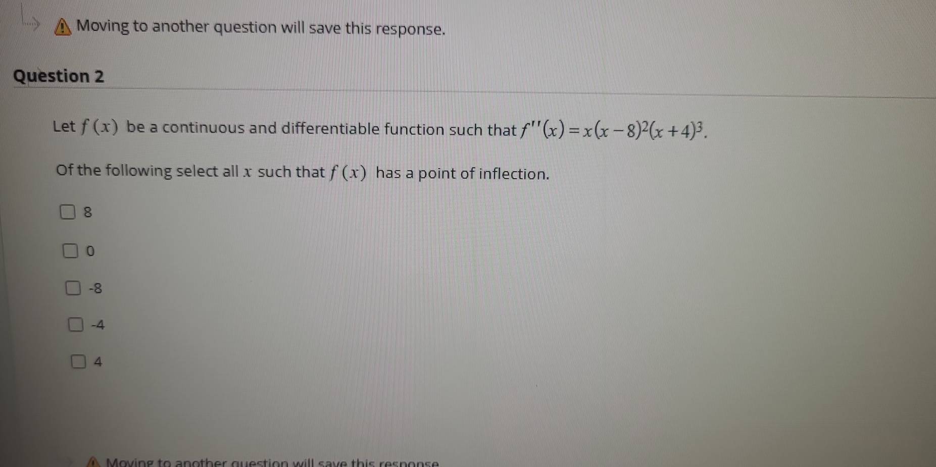 Moving to another question will save this response.
Question 2
Let f(x) be a continuous and differentiable function such that f''(x)=x(x-8)^2(x+4)^3. 
Of the following select all x such that f(x) has a point of inflection.
8
0
-8
-4
4
A Moving to another question will save this response