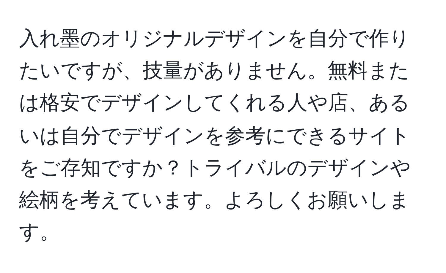 入れ墨のオリジナルデザインを自分で作りたいですが、技量がありません。無料または格安でデザインしてくれる人や店、あるいは自分でデザインを参考にできるサイトをご存知ですか？トライバルのデザインや絵柄を考えています。よろしくお願いします。