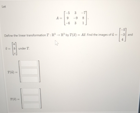 Let
A=beginbmatrix -5&3&-7 9&-9&8 -6&3&1endbmatrix. 
Define the linear transformation T:R^3to R^3 by T(overline x)=Avector x. Find the images of vector u=beginbmatrix -5 -3 4endbmatrix and
vector v=beginbmatrix a b cendbmatrix under T.
T(6)=beginbmatrix □  □ endbmatrix
T(S)=beginbmatrix □  □ endbmatrix