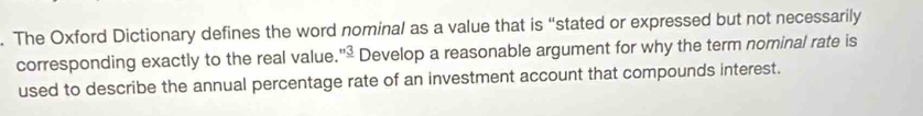 The Oxford Dictionary defines the word nominal as a value that is “stated or expressed but not necessarily 
corresponding exactly to the real value. ''_ 3 Develop a reasonable argument for why the term nominal rate is 
used to describe the annual percentage rate of an investment account that compounds interest.