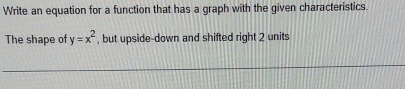 Write an equation for a function that has a graph with the given characteristics. 
The shape of y=x^2 , but upside-down and shifted right 2 units