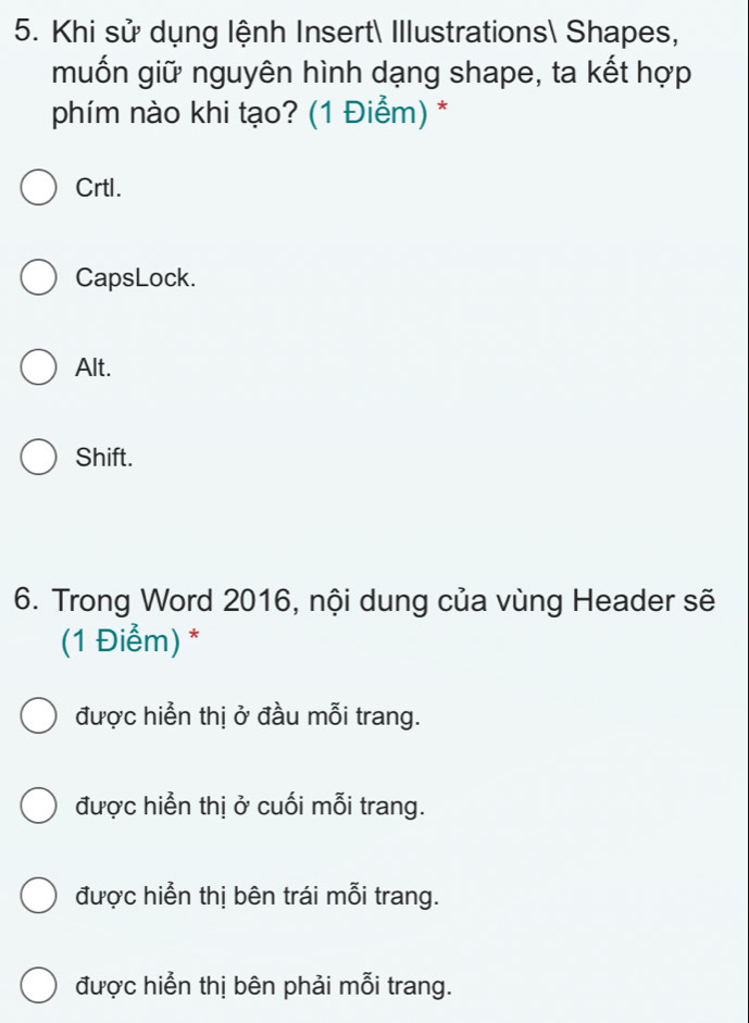 Khi sử dụng lệnh Insert Illustrations Shapes,
muốn giữ nguyên hình dạng shape, ta kết hợp
phím nào khi tạo? (1 Điểm) *
Crtl.
CapsLock.
Alt.
Shift.
6. Trong Word 2016, nội dung của vùng Header sẽ
(1 Điểm) *
được hiển thị ở đầu mỗi trang.
được hiển thị ở cuối mỗi trang.
được hiển thị bên trái mỗi trang.
được hiển thị bên phải mỗi trang.