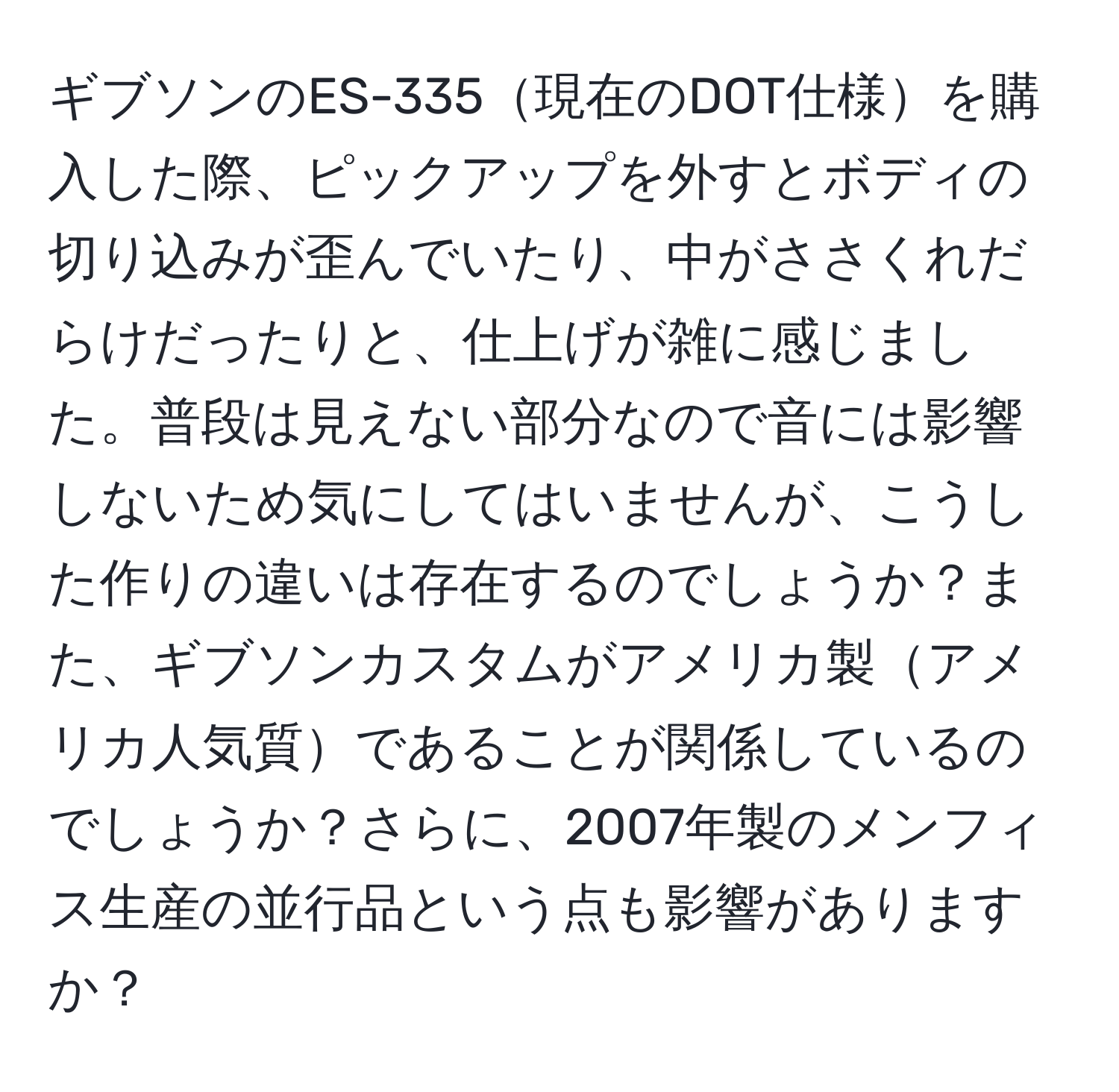 ギブソンのES-335現在のDOT仕様を購入した際、ピックアップを外すとボディの切り込みが歪んでいたり、中がささくれだらけだったりと、仕上げが雑に感じました。普段は見えない部分なので音には影響しないため気にしてはいませんが、こうした作りの違いは存在するのでしょうか？また、ギブソンカスタムがアメリカ製アメリカ人気質であることが関係しているのでしょうか？さらに、2007年製のメンフィス生産の並行品という点も影響がありますか？