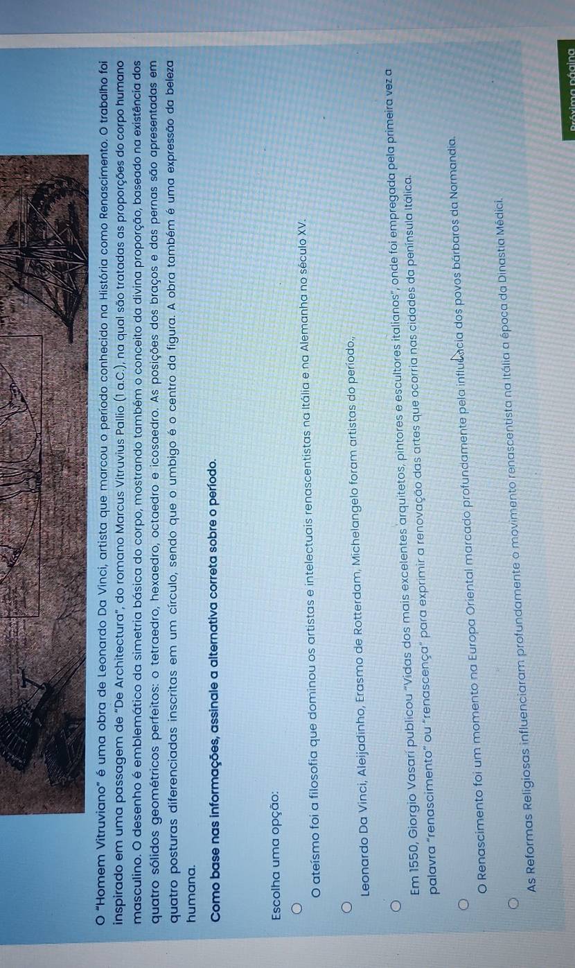 "Homem Vitruviano" é uma obra de Leonardo Da Vinci, artista que marcou o período conhecido na História como Renascimento. O trabalho foi
inspirado em uma passagem de “De Architectura", do romano Marcus Vitruvius Pallio (1 a.C.), na qual são tratadas as proporções do corpo humano
masculino. O desenho é emblemático da simetria básica do corpo, mostrando também o conceito da divina proporção, baseado na existência dos
quatro sólidos geométricos perfeitos: o tetraedro, hexaedro, octaedro e icosaedro. As posições dos braços e das pernas são apresentadas em
quatro posturas diferenciadas inscritas em um círculo, sendo que o umbigo é o centro da figura. A obra também é uma expressão da beleza
humana.
Como base nas informações, assinale a alternativa correta sobre o período.
Escolha uma opção:
O ateísmo foi a filosofia que dominou os artistas e intelectuais renascentistas na Itália e na Alemanha no século XV.
Leonardo Da Vinci, Aleijadinho, Erasmo de Rotterdam, Michelangelo foram artistas do período.,
Em 1550, Giorgio Vasarí publicou “Vidas dos mais excelentes arquitetos, pintores e escultores italianos", onde foi empregada pela primeira vez a
palavra "renascimento" ou "renascença" para exprimir a renovação das artes que ocorria nas cidades da península Itálica.
O Renascimento foi um momento na Europa Oriental marcado profundamente pela influência dos povos bárbaros da Normandia.
As Reformas Religiosas influenciaram profundamente o movimento renascentista na Itália a época da Dinastia Médici.
Próxima página