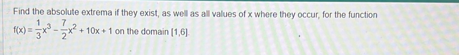 Find the absolute extrema if they exist, as well as all values of x where they occur, for the function
f(x)= 1/3 x^3- 7/2 x^2+10x+1 on the domain [1,6].