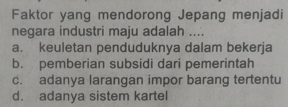 Faktor yang mendorong Jepang menjadi
negara industri maju adalah ....
a. keuletan penduduknya dalam bekerja
b. pemberian subsidi dari pemerintah
c. adanya larangan impor barang tertentu
d. adanya sistem kartel