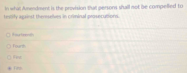 In what Amendment is the provision that persons shall not be compelled to
testify against themselves in criminal prosecutions.
Fourteenth
Fourth
First
Fifth